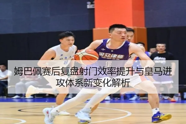 姆巴佩赛后复盘射门效率提升与皇马进攻体系新变化解析