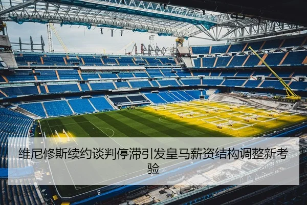 维尼修斯续约谈判停滞引发皇马薪资结构调整新考验